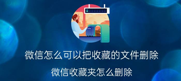 微信怎么可以把收藏的文件删除 微信收藏夹怎么删除？